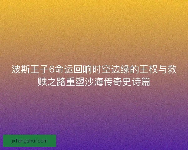 波斯王子6命运回响时空边缘的王权与救赎之路重塑沙海传奇史诗篇