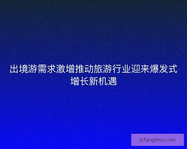出境游需求激增推动旅游行业迎来爆发式增长新机遇