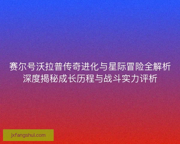 赛尔号沃拉普传奇进化与星际冒险全解析深度揭秘成长历程与战斗实力评析