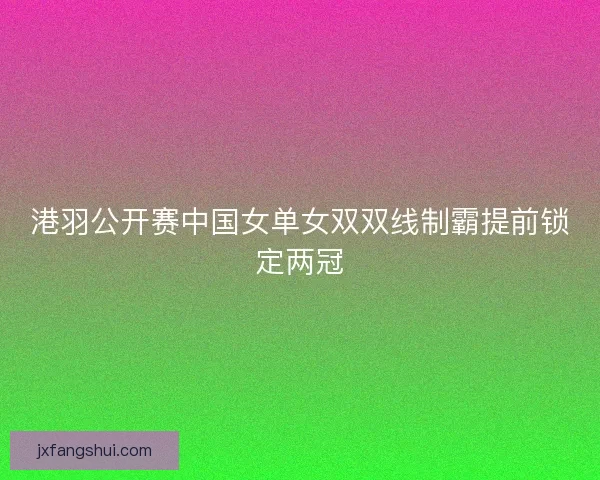 港羽公开赛中国女单女双双线制霸提前锁定两冠