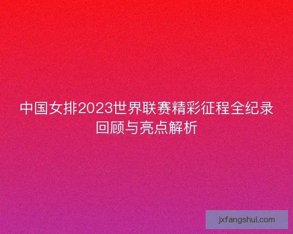 中国女排2023世界联赛精彩征程全纪录回顾与亮点解析