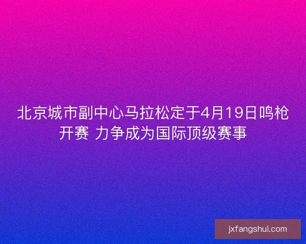 北京城市副中心马拉松定于4月19日鸣枪开赛 力争成为国际顶级赛事