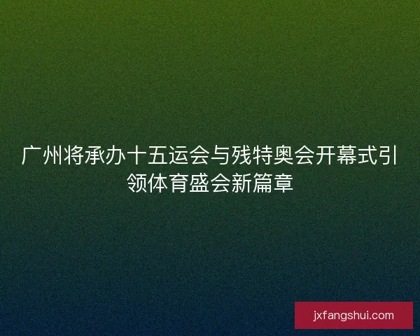 广州将承办十五运会与残特奥会开幕式引领体育盛会新篇章