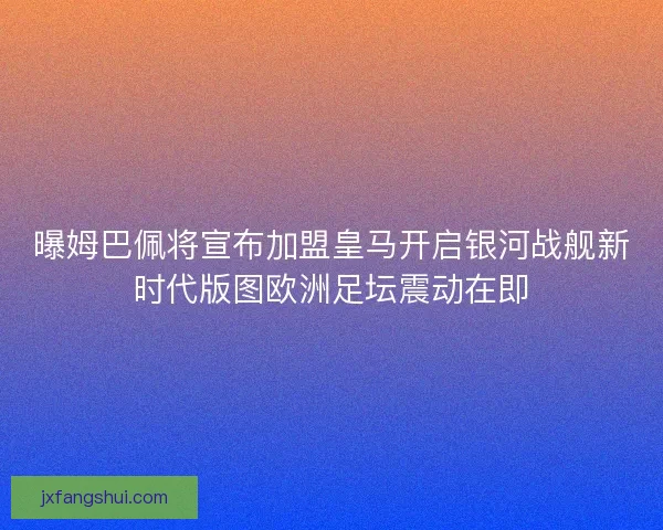曝姆巴佩将宣布加盟皇马开启银河战舰新时代版图欧洲足坛震动在即