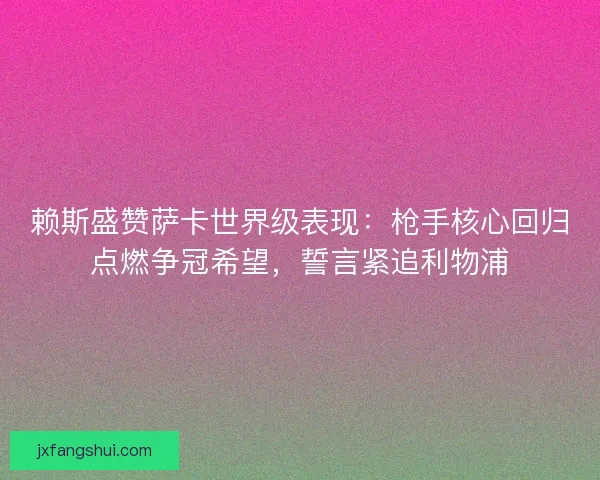 赖斯盛赞萨卡世界级表现：枪手核心回归点燃争冠希望，誓言紧追利物浦