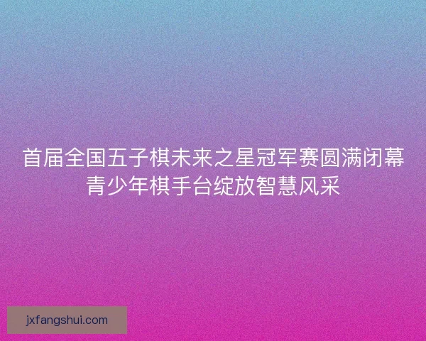 首届全国五子棋未来之星冠军赛圆满闭幕青少年棋手台绽放智慧风采