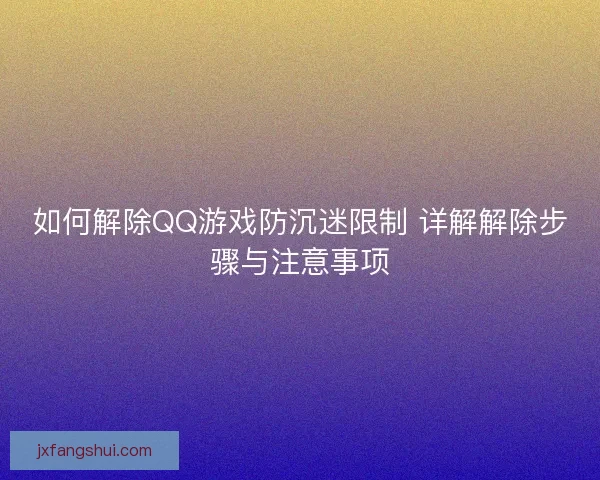 如何解除QQ游戏防沉迷限制 详解解除步骤与注意事项