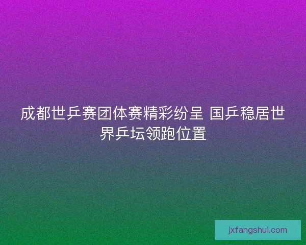成都世乒赛团体赛精彩纷呈 国乒稳居世界乒坛领跑位置