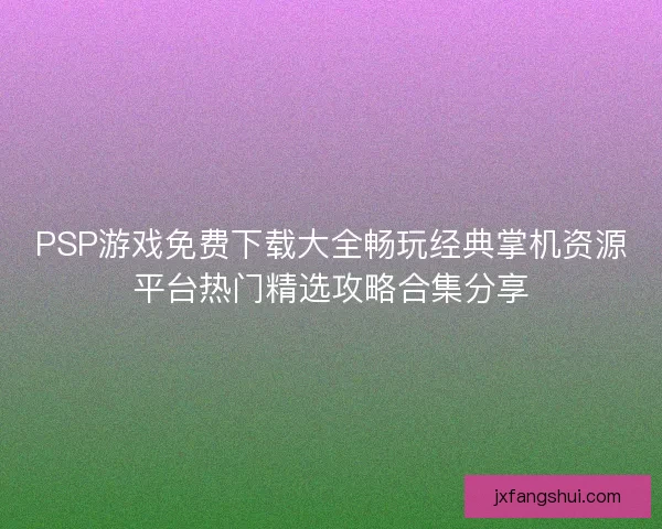 PSP游戏免费下载大全畅玩经典掌机资源平台热门精选攻略合集分享