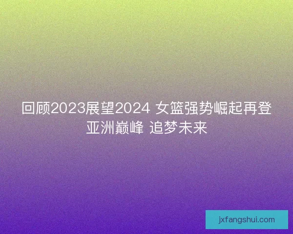 回顾2023展望2024 女篮强势崛起再登亚洲巅峰 追梦未来