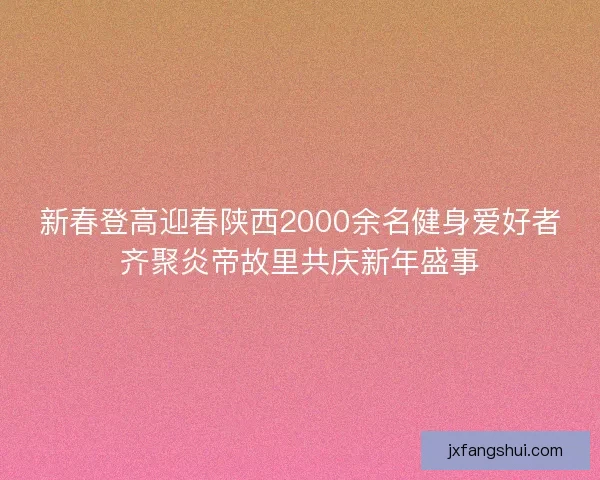 新春登高迎春陕西2000余名健身爱好者齐聚炎帝故里共庆新年盛事