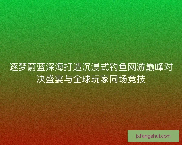 逐梦蔚蓝深海打造沉浸式钓鱼网游巅峰对决盛宴与全球玩家同场竞技