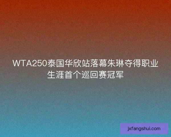 WTA250泰国华欣站落幕朱琳夺得职业生涯首个巡回赛冠军