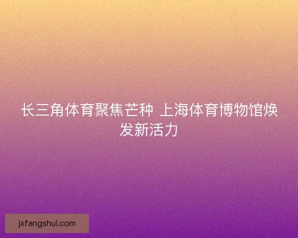长三角体育聚焦芒种 上海体育博物馆焕发新活力 长三角体育聚焦芒种 上海体育博物馆焕发新活力