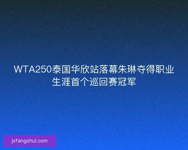 WTA250泰国华欣站落幕朱琳夺得职业生涯首个巡回赛冠军