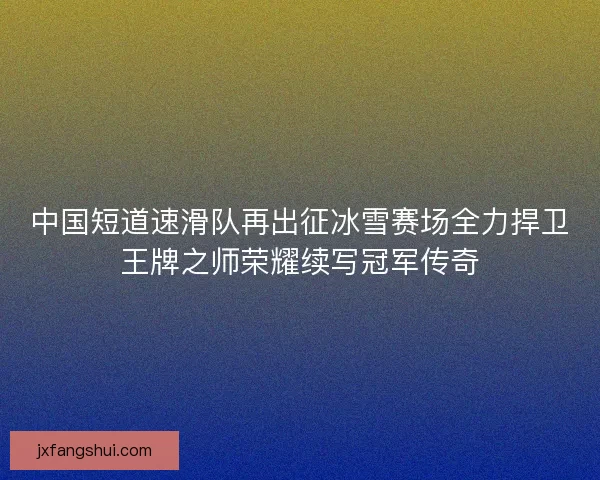 中国短道速滑队再出征冰雪赛场全力捍卫王牌之师荣耀续写冠军传奇