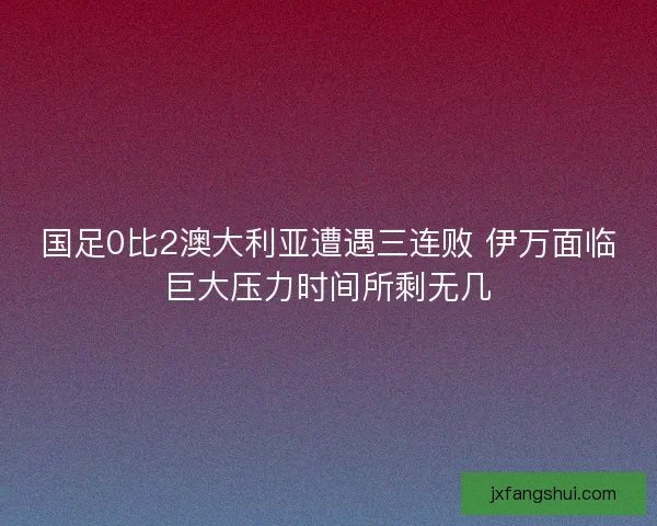 国足0比2澳大利亚遭遇三连败 伊万面临巨大压力时间所剩无几