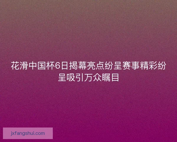 花滑中国杯6日揭幕亮点纷呈赛事精彩纷呈吸引万众瞩目